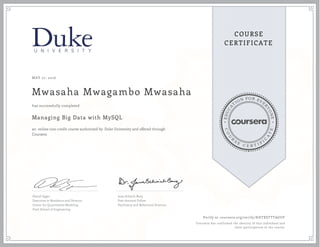 EDUCA
T
ION FOR EVE
R
YONE
CO
U
R
S
E
C E R T I F
I
C
A
TE
COURSE
CERTIFICATE
MAY 27, 2016
Mwasaha Mwagambo Mwasaha
Managing Big Data with MySQL
an online non-credit course authorized by Duke University and offered through
Coursera
has successfully completed
Daniel Egger
Executive in Residence and Director,
Center for Quantitative Modeling
Pratt School of Engineering
Jana Schaich Borg
Post-doctoral Fellow
Psychiatry and Behavioral Sciences
Verify at coursera.org/verify/KHTXSTTTAGUF
Coursera has confirmed the identity of this individual and
their participation in the course.
 