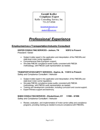 Page 1 of 3
Professional Experience
Employmentas a Transportation Industry Consultant
KEIFER CONSULTING SERVICES – Jackson, TN 9/2012 to Present
President / Owner
 Subject matter expert in the application and interpretation of the FMCSRs and
state level motor carrier regulations;
 Comprehensive Data Q program support;
 Simulate FMCSA compliance review audits consistent with FMCSA
methodology, with FMCSA audit representation as needed.
TRANSPORTATION SAFETY SERVICES – Daphne, AL 11/2015 to Present
Safety and Compliance Consultant / Instructor
 Subject matter expert in the application and interpretation of the FMCSRs and
state level motor carrier regulations;
 Simulate FMCSA compliance review audits consistent with FMCSA
methodology, with FMCSA audit representation as needed;
 Training and development coordinator, including curriculum and course support;
 Expert Witness support and testimony.
MANN CONSULTING SERVICES – Elizabethtown, KY 1/1998 – 9/1998
Safety and Compliance Consultant / Instructor
 Review, evaluation, and implementation of motor carrier safety and compliance
programs, providing training as needed to ensure compliance with FMCSRs.
Gerald Keifer
Compliance Expert
Keifer Consulting Service, Inc.
731-217-8568
GeraldKeifer@charter.net
or
Jkeifer47@gmail.com
 