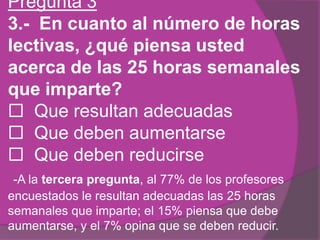 Pregunta 3
3.- En cuanto al número de horas
lectivas, ¿qué piensa usted
acerca de las 25 horas semanales
que imparte?
 Que resultan adecuadas
 Que deben aumentarse
 Que deben reducirse
-A la tercera pregunta, al 77% de los profesores
encuestados le resultan adecuadas las 25 horas
semanales que imparte; el 15% piensa que debe
aumentarse, y el 7% opina que se deben reducir.
 