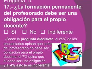 Pregunta 17
17.- ¿La formación permanente
del profesorado debe ser una
obligación para el propio
docente?
 Sí  No  Indiferente
-Sobre la pregunta diecisiete, el 89% de los
encuestados opinan que la formación permanente
del profesorado no debe ser una
obligación para el propio
docente; el 7% opina que
sí debe ser una obligación
y al 4% esto le es indiferente.
 