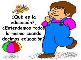 ¿Qué es la
educación?,
¿Entendemos todos
lo mismo cuando
decimos educación?
 