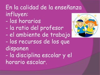En la calidad de la enseñanza
influyen:
- los horarios
- la ratio del profesor
- el ambiente de trabajo
- los recursos de los que
disponen
- la disciplina escolar y el
horario escolar.
 