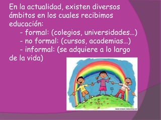 En la actualidad, existen diversos
ámbitos en los cuales recibimos
educación:
- formal: (colegios, universidades…)
- no formal: (cursos, academias…)
- informal: (se adquiere a lo largo
de la vida)
 