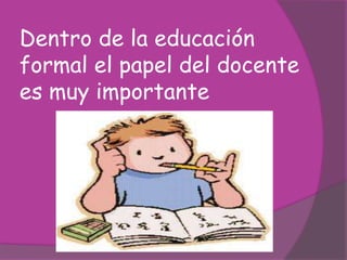 Dentro de la educación
formal el papel del docente
es muy importante
 