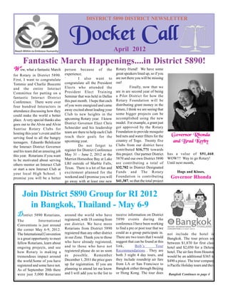 DISTRICT 5890 DISTRICT NEWSLETTER


                                       Docket Call                       April 2012
      Fantastic March Happenings....in District 5890!
Wow, what a fantastic March         person because of the                Rotary friend! We have some
for Rotary in District 5890.        experience.                          great speakers lined up, so if you
First, I want to congratulate       `         I also want to             are not there you will be missing
Tommie and Charlie Buscemi          congratulate all the President       out!
and the entire Interact             Elects who attended the                         Finally, now that we
Committee for putting on a          President Elect Training             are in are second year of being
fantastic Interact District         Seminar that was held in Dallas      a Pilot District for how the
Conference. There were over         this past month. I hope that each    Rotary Foundation will be
four hundred Interactors in         of you were energized and came       distributing grant money in the
attendance discussing how they      away excited about leading your      future, I think we are seeing that
could make the world a better       Club to new heights in the           some bigger projects can be
place. A very special thanks also   upcoming Rotary year. I know         accomplished using the new
goes out to the Alvin and Alvin     District Governor Elect Chris        model. For example, a grant just
Sunrise Rotary Clubs for            Schneider and his leadership         got approved by the Rotary
hosting this year’s event and for   team are there to help each Club     Foundation to provide mosquito
                                    reach their goals for the            bed nets and water filters for the     Governor Rhonda
serving food to all the hungry
teenagers. Eduardo Belalcazar       upcoming year.                       country of Togo. Twenty five           and Brad Kerby
the Interact District Governor                Do not forget to           Clubs from our district have
and his team did an amazing job     register for District Conference     contributed $16,771 towards
                                    May 31 – June 2, 2012 at the         this project. Our partner District   has a value of $91,460.
this year. Rotarians if you want
                                    Marriot Horseshoe Bay at Lake        5870 and our own District 5890       WOW!!! Way to go Rotary!
to be motivated about serving
                                    LBJ outside of Marble Falls,         are contributing a total of          Until next month,
others mentor an Interact Club
or start a new Interact Club at     Texas. There is a lot of fun and     $32,702 in District Designated
                                    excitement planned for the           Funds and The Rotary                        Hugs and Kisses,
your local High School. I
promise you will be a better        weekend and I promise you will       Foundation is contributing             Governor Rhonda
                                    go away with at least one new        $41,387, so that the total project


      Join District 5890 Group for RI 2012
        in Bangkok, Thailand - May 6-9
  District 5890 Rotarians,          around the world who have            receive information on District
  The            International      registered, with 18 coming from      5890 events during the
  Conventions is just around        our district. We have more           conference.I have been working
  the corner May 6-9, 2012.         Rotarians from District 5890         to find a pre or post tour that we
  The International Convention      registered than any other district   could as a group participate in.     not include the hotel in
  is a great opportunity to meet    in our Zone. Thank you to those      There are two tours that I would     Bangkok. The tour prices are
  fellow Rotarians, learn about     who have already registered,         suggest that can be found at this    between $1,870 for first class
  ongoing projects, and see         and to those who have not            link,         Bob’s          Tour    hotel and $2,050 for a Deluxe
  how Rotary is making a            registered please do so as soon      Recommendations . They are           hotel. The air fare from Houston
  tremendous impact around          as possible. Remember                both 3 night 4 day tours, and        would be an additional $365 to
  the world.Some of you have        December 1, 2011 the price goes      they include roundtrip air fare      $490 a piece. The tour company
  registered and some have not.     up for registration. If you are      from LA or San Francisco to          is Pacific Holiday tours and their
  As of September 20th there        planning to attend let me know       Bangkok either through Beijing
  were just 5,000 Rotarians         and I will add you to the list to    or Hong Kong. The tour does          Bangkok Continues to page 4
 