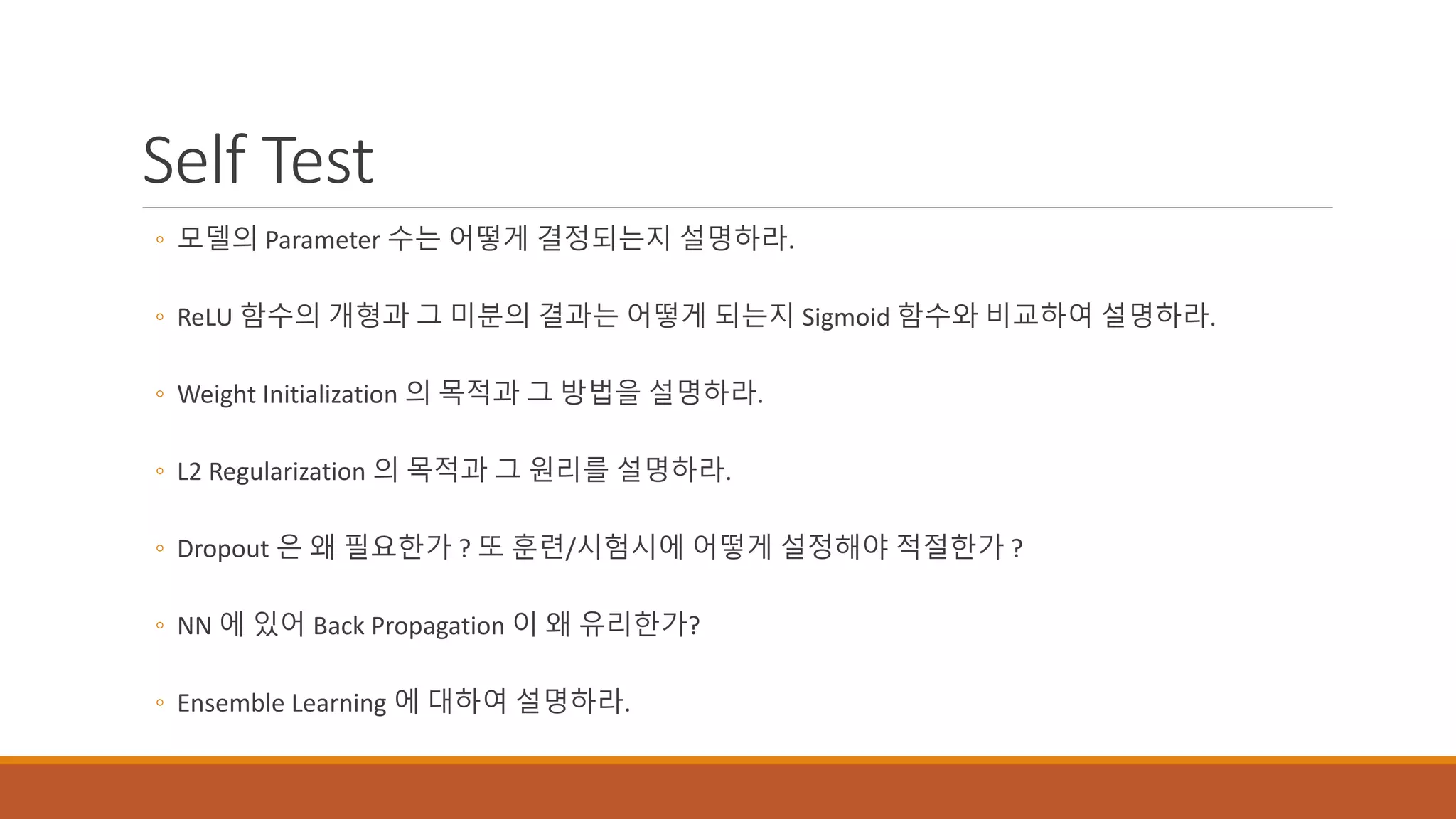 Self Test
◦ 모델의 Parameter 수는 어떻게 결정되는지 설명하라.
◦ ReLU 함수의 개형과 그 미분의 결과는 어떻게 되는지 Sigmoid 함수와 비교하여 설명하라.
◦ Weight Initialization 의 목적과 그 방법을 설명하라.
◦ L2 Regularization 의 목적과 그 원리를 설명하라.
◦ Dropout 은 왜 필요한가 ? 또 훈련/시험시에 어떻게 설정해야 적절한가 ?
◦ NN 에 있어 Back Propagation 이 왜 유리한가?
◦ Ensemble Learning 에 대하여 설명하라.
 