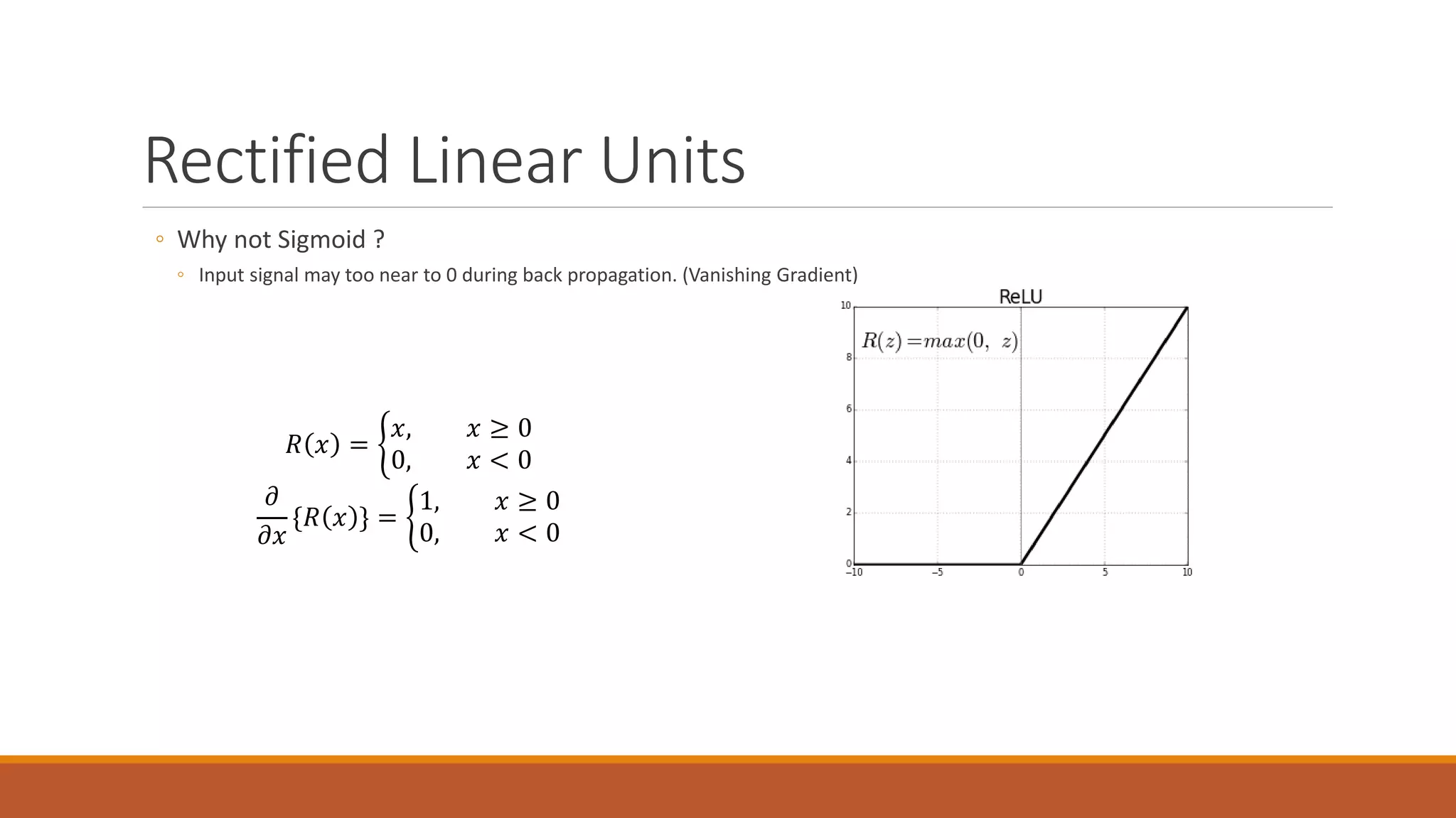 Rectified Linear Units
◦ Why not Sigmoid ?
◦ Input signal may too near to 0 during back propagation. (Vanishing Gradient)
𝑅𝑅 𝑥𝑥 = �
𝑥𝑥, 𝑥𝑥 ≥ 0
0, 𝑥𝑥 < 0
𝜕𝜕
𝜕𝜕𝜕𝜕
{𝑅𝑅 𝑥𝑥 } = �
1, 𝑥𝑥 ≥ 0
0, 𝑥𝑥 < 0
 