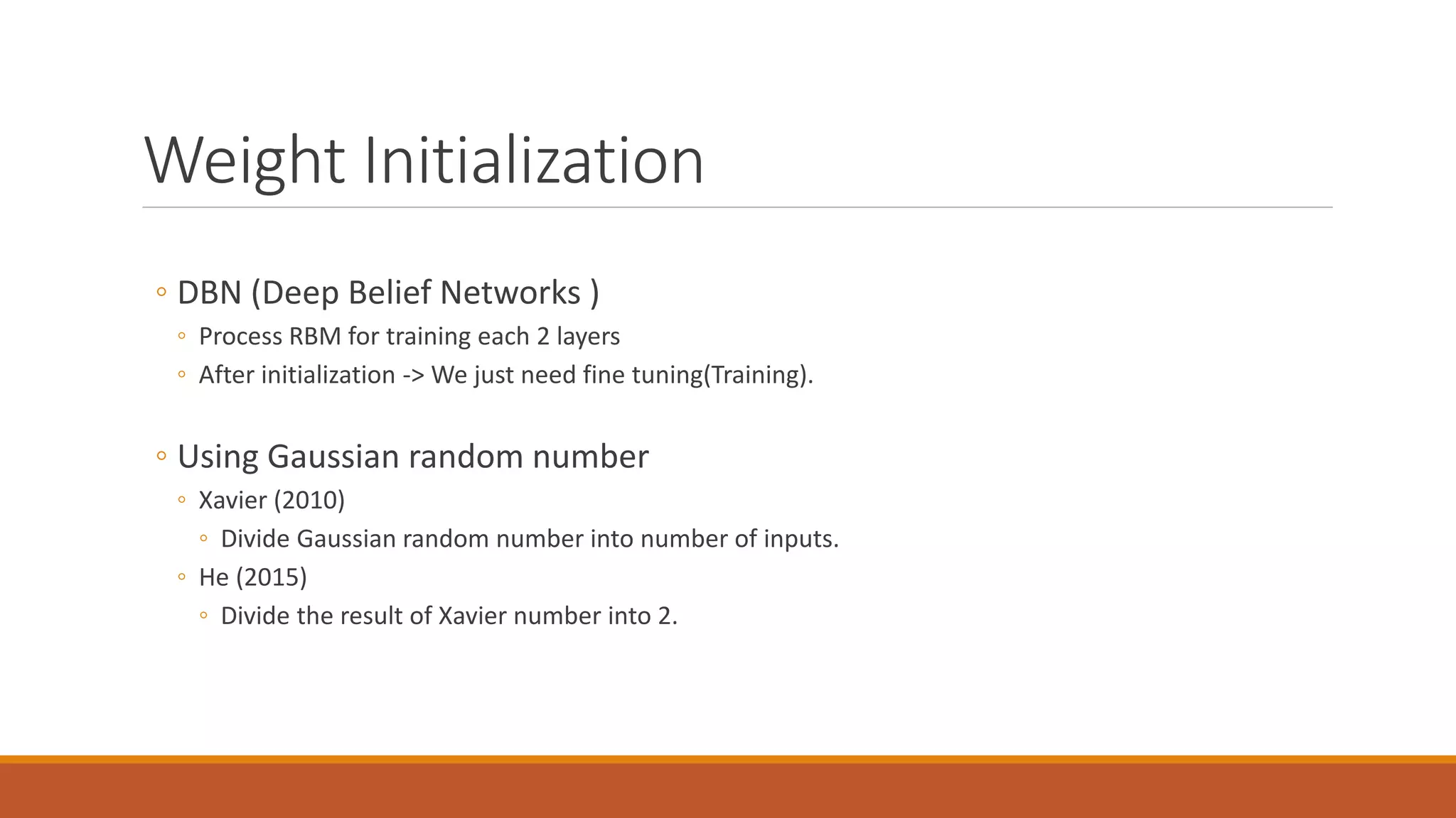 Weight Initialization
◦ DBN (Deep Belief Networks )
◦ Process RBM for training each 2 layers
◦ After initialization -> We just need fine tuning(Training).
◦ Using Gaussian random number
◦ Xavier (2010)
◦ Divide Gaussian random number into number of inputs.
◦ He (2015)
◦ Divide the result of Xavier number into 2.
 