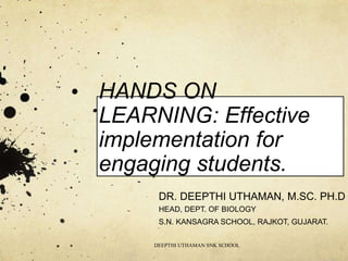 HANDS ON
LEARNING: Effective
implementation for
engaging students.
DR. DEEPTHI UTHAMAN, M.SC. PH.D
HEAD, DEPT. OF BIOLOGY
S.N. KANSAGRA SCHOOL, RAJKOT, GUJARAT.
DEEPTHI UTHAMAN SNK SCHOOL
 
