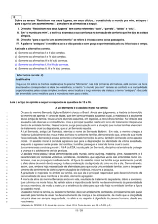 12
Sobre os versos “Resistiram nos seus lugares, em seus ofícios, / constituindo o mundo pra mim, anteparo /
para o que foi um acometimento:”, considere as aﬁrmativas a seguir.
I. O trecho “Resistiram nos seus lugares” tem como referentes “bule”, “garrafa”, “latido” e “céu”.
II. Em “o mundo pra mim”, o eu lírico expressa a sua conﬁança na sensação de conforto que lhe dão as coisas
simples.
III. O trecho “para o que foi um acometimento” se refere à tristeza como coisa passageira.
IV. A palavra “anteparo” é metáfora para a vida parada e sem graça experimentada pelo eu lírico todo o tempo.
Assinale a alternativa correta.
a) Somente as aﬁrmativas I e II são corretas.
b) Somente as aﬁrmativas I e IV são corretas.
c) Somente as aﬁrmativas III e IV são corretas.
d) Somente as aﬁrmativas I, II e III são corretas.
e) Somente as aﬁrmativas II, III e IV são corretas.
Alternativa correta: d)
Justiﬁcativa
O que se diz sobre os trechos destacados do poema “Momento”, nas três primeiras aﬁrmativas, está correto: os itens
enumerados correspondem à ideia de resistência; o trecho “o mundo pra mim” remete ao conforto e à tranquilidade
proporcionados pelas coisas simples; o oitavo verso focaliza o traço efêmero da tristeza; o termo “anteparo” não pode
ser entendido como metáfora para a monotonia nem para o tédio.
Leia o artigo de opinião a seguir e responda às questões de 13 a 16.
A Lei Bernardo e o assédio moral na família
O caso do menino Bernardo Uglione Boldrini chocou o Brasil. Ainda sem julgamento, a história do homicídio1
do menino de apenas 11 anos de idade, que tem como principais suspeitos o pai, a madrasta e a assistente2
social amiga da família, trouxe à tona diversos assuntos, em especial, a convivência familiar. As versões dos3
acusados são diversas e contraditórias, mas a principal questão reside em torno do tratamento interpessoal4
dentro da entidade familiar. Nesse tocante, surge preocupação com a situação que muitas famílias vivenciam5
de tratamento cruel ou degradante, que a Lei Bernardo repudia.6
A Lei Bernardo, antiga Lei Palmada, eterniza o nome de Bernardo Boldrini. Em vida, o menino chegou a7
reclamar judicialmente dos maus-tratos sofridos no ambiente familiar, demonstrando que, antes de sua morte8
física noticiada, Bernardo já estava sofrendo o chamado homicídio da alma, também conhecido como assédio9
moral. O assédio moral é conduta agressiva que gera a degradação da identidade da vítima assediada,10
enquanto o agressor sente prazer de hostilizar, humilhar, perseguir e tratar de forma cruel o outro.11
Justamente essa conduta que o Art. 18-A do ECA, trazido pela Lei Bernardo, disciplina na tentativa de proteger12
a criança e o adolescente de tais práticas.13
O assédio moral possui várias denominações pelo mundo, como bullying, mobbing, ijime, harassment, e é14
caracterizado por condutas violentas, sorrateiras, constantes, que algumas vezes são entendidas como ino-15
fensivas, mas se propagam insidiosamente. A ﬁgura do assédio moral na família surge exatamente quando16
o afeto deixa de existir dando espaço à desconsideração da dignidade do outro no dia a dia. Demonstrando,17
assim, que, embora haja necessidade de afetividade para que surja uma entidade familiar, com o desapare-18
cimento do sentimento de afeto surgem situações de violência, inclusive a psíquica.19
A gravidade é majorada no âmbito da família, eis que ela é principal responsável pelo desenvolvimento da20
personalidade de seus membros e do afeto, elemento agregador.21
A morte da alma do menino Bernardo ainda em vida, resultado de tratamento degradante, diário e sorrateiro,22
que culminou na morte física, faz reﬂetir sobre a importância da família no desenvolvimento da personalidade23
de seus membros, de modo a valorizar a existência do afeto para que não haja na entidade familiar a ﬁgura24
do assédio moral.25
O assédio moral na família, ou psicoterror familiar, deve ser amplamente combatido, principalmente pelo papel26
exercido pela família de atuar no desenvolvimento da criança e do adolescente, de modo que a integridade27
psíquica deve ser sempre resguardada, no afeto e no respeito à dignidade da pessoa humana, desde seu28
nascimento.29
(Adaptado de: SENGIK, K. B. Jornal de Londrina. 14 set. 2014. Ponto de vista. ano 26. n.7.855. p.2.)
10 / 26
 