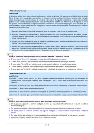 Alternativa correta: c)
Justiﬁcativa
O artigo de opinião é um gênero textual pertencente à esfera jornalística. No caso do Jornal de Londrina, a seção
Ponto de vista é um espaço para que sujeitos se coloquem como articulistas, levando em consideração a função
social desempenhada. Em se tratando de um jornal impresso de divulgação em Londrina e região, os articulistas
podem ocupar posições sociais importantes e de reconhecimento também nas dimensões de divulgação do jornal
em questão para manifestarem seus posicionamentos sobre temas vinculados a tais posições. Isso quer dizer que a
articulista Kenza Borges Sengik assume uma posição sobre o assédio moral na família, tornando-a pública por meio
da veiculação no jornal citado.
I. Incorreta. As práticas “inofensivas”, segundo o texto, se propagam e são formas de assédio moral.
II. Incorreta. Considerando os sentidos do adjetivo sorrateiro (atos praticados às escondidas, às caladas, ou seja,
mediante disfarce, dissimulação), não é possível aﬁrmar que o assédio moral no âmbito familiar se deu às claras,
isto é, explicitamente.
III. Correta. No último parágrafo do artigo de opinião, a articulista nomeia o assédio moral na família como “psicoterror
familiar”, fazendo uso da conjunção alternativa “ou”.
IV. Correta. Em outro momento, outra especiﬁcação é dada à palavra “afeto”, “elemento agregador”, quando, no quinto
parágrafo, a principal função da família é apontada. Nesse sentido, é possível relacionar o desaparecimento do
afeto, como dito no quarto parágrafo, com o desaparecimento do “elemento agregador”.
15
Sobre os conectivos empregados no quarto parágrafo, assinale a alternativa correta.
a) O termo “como” (linha 14) é usado para introduzir exempliﬁcação de denominações.
b) O termo “mas” (linha 16) tem valor aditivo, associando caráter inofensivo e propagação insidiosa.
c) O termo “assim” (linha 18) tem valor temporal, remetendo ao imediatismo na sequência das ações.
d) O termo “embora” (linha 18) serve para contrapor “necessidade de afetividade” e “entidade familiar”.
e) O termo “para que” (linha 18) é utilizado para introduzir a ﬁnalidade do surgimento de situações de violência.
Alternativa correta: a)
Justiﬁcativa
a) Correta. O termo “como” introduz, no texto, uma série de exempliﬁcações de denominações que se referem ao
assédio moral “como bullying, mobbing, ijime, harassment”, isto é, “como” pode ser substituído pelo termo “por
exemplo”.
b) Incorreta. A conjunção “mas” tem caráter adversativo e opõe os termos “inofensivas” e “propagam insidiosamente”.
c) Incorreta. O termo “assim” tem caráter conclusivo.
d) Incorreta. O termo “embora” contrapõe “necessidade de afetividade” a “desaparecimento do sentimento de afeto”.
e) Incorreta. A expressão “para que” indica a ﬁnalidade da necessidade afetiva para o surgimento da entidade familiar.
16
Sobre os recursos linguísticos utilizados no texto, assinale a alternativa correta.
a) Em “surge preocupação”, no primeiro parágrafo, mesmo que o substantivo fosse ﬂexionado no plural, o verbo se
manteria no singular.
b) Em “surge preocupação”, no primeiro parágrafo, o substantivo exerce a função de complemento do verbo.
c) Em “sente prazer de hostilizar, humilhar”, no segundo parágrafo, o verbo “humilhar” complementa o sentido de
“prazer”.
d) Em “tratar de forma cruel o outro”, no segundo parágrafo, o adjetivo se refere tanto à “forma” quanto a “o outro”.
e) No terceiro parágrafo, o termo “disciplina” é um substantivo concreto.
12 / 26
 