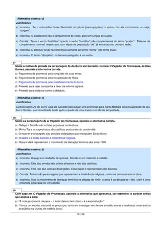 Alternativa correta: c)
Justiﬁcativa
a) Incorreta. Se o substantivo fosse ﬂexionado no plural (preocupações), o verbo com ele concordaria, ou seja,
“surgem”.
b) Incorreta. O substantivo não é complemento do verbo, pois tem função de sujeito.
c) Correta. Tanto o verbo “hostilizar” quanto o verbo “humilhar” são complementos do termo “prazer”. Trata-se de
complemento nominal, nesse caso, com elipse da preposição “de”, já enunciada no primeiro verbo.
d) Incorreta. O adjetivo “cruel” faz referência somente ao termo “forma‘” (de forma cruel).
e) Incorreta. O termo “disciplina”, no terceiro parágrafo, é um verbo.
17
Sobre o motivo da jornada da personagem Zé-do-Burro até Salvador, no livro O Pagador de Promessas, de Dias
Gomes, assinale a alternativa correta.
a) Pagamento de promessa pela conquista de suas terras.
b) Pagamento de promessa pela recuperação de Rosa.
c) Pagamento de promessa pelo restabelecimento do burro.
d) Pretexto para fazer campanha a favor da reforma agrária.
e) Pretexto para protestar contra a ditadura.
Alternativa correta: c)
Justiﬁcativa
A personagem Zé-do-Burro viaja até Salvador para pagar uma promessa para Santa Bárbara pela recuperação de seu
burro Nicolau, que havia ﬁcado ferido após a queda de uma árvore num dia de tempestade.
18
Sobre as personagens de O Pagador de Promessas, assinale a alternativa correta.
a) Galego e Bonitão são artistas populares nordestinos.
b) Minha Tia e os capoeiristas são católicos praticantes do candomblé.
c) O repórter e o fotógrafo são policiais disfarçados que manipulam Zé-do-Burro.
d) O padre e a beata ilustram a intolerância religiosa.
e) Rosa e Marli representam o movimento de liberação feminina dos anos 1990.
Alternativa correta: d)
Justiﬁcativa
a) Incorreta. Galego é o vendedor de quitutes. Bonitão é um malandro e cafetão.
b) Incorreta. Eles são devotos dos orixás africanos e não são católicos.
c) Incorreta. Eles não são policiais disfarçados. Esse papel é representado pelo Secreta.
d) Correta. Ambos são personagens que representam a intolerância religiosa, conforme demonstrado na obra.
e) Incorreta. Não há movimento de liberação feminina na década de 1990. A peça é da década de 1960. Marli é uma
prostituta explorada por um cafetão.
19
Com base em O Pagador de Promessas, assinale a alternativa que apresenta, corretamente, o parecer crítico
que analisa a obra.
a) “A mola propulsora da peça – o autor deixou bem claro – é a espinafração.”
b) “Nunca um escritor nacional se preocupou tanto em investigar sem lentes embelezadoras a realidade, mostrando-a
ao público na crueza de matéria bruta.”
13 / 26
 
