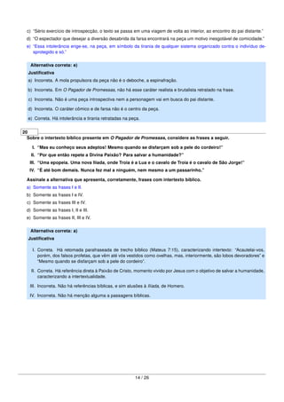 c) “Sério exercício de introspecção, o texto se passa em uma viagem de volta ao interior, ao encontro do pai distante.”
d) “O espectador que desejar a diversão desabrida da farsa encontrará na peça um motivo inesgotável de comicidade.”
e) “Essa intolerância erige-se, na peça, em símbolo da tirania de qualquer sistema organizado contra o indivíduo de-
sprotegido e só.”
Alternativa correta: e)
Justiﬁcativa
a) Incorreta. A mola propulsora da peça não é o deboche, a espinafração.
b) Incorreta. Em O Pagador de Promessas, não há esse caráter realista e brutalista retratado na frase.
c) Incorreta. Não é uma peça introspectiva nem a personagem vai em busca do pai distante.
d) Incorreta. O caráter cômico e de farsa não é o centro da peça.
e) Correta. Há intolerância e tirania retratadas na peça.
20
Sobre o intertexto bíblico presente em O Pagador de Promessas, considere as frases a seguir.
I. “Mas eu conheço seus adeptos! Mesmo quando se disfarçam sob a pele do cordeiro!”
II. “Por que então repete a Divina Paixão? Para salvar a humanidade?”
III. “Uma epopeia. Uma nova Ilíada, onde Troia é a Lua e o cavalo de Troia é o cavalo de São Jorge!”
IV. “É até bom demais. Nunca fez mal a ninguém, nem mesmo a um passarinho.”
Assinale a alternativa que apresenta, corretamente, frases com intertexto bíblico.
a) Somente as frases I e II.
b) Somente as frases I e IV.
c) Somente as frases III e IV.
d) Somente as frases I, II e III.
e) Somente as frases II, III e IV.
Alternativa correta: a)
Justiﬁcativa
I. Correta. Há retomada parafraseada de trecho bíblico (Mateus 7:15), caracterizando intertexto: “Acautelai-vos,
porém, dos falsos profetas, que vêm até vós vestidos como ovelhas, mas, interiormente, são lobos devoradores” e
“Mesmo quando se disfarçam sob a pele do cordeiro”.
II. Correta. Há referência direta à Paixão de Cristo, momento vivido por Jesus com o objetivo de salvar a humanidade,
caracterizando a intertextualidade.
III. Incorreta. Não há referências bíblicas, e sim alusões à Ilíada, de Homero.
IV. Incorreta. Não há menção alguma a passagens bíblicas.
14 / 26
 