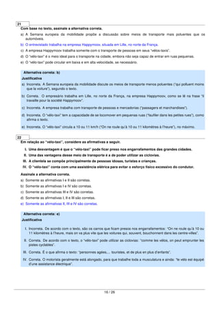 21
Com base no texto, assinale a alternativa correta.
a) A Semana europeia da mobilidade propõe a discussão sobre meios de transporte mais poluentes que os
automóveis.
b) O entrevistado trabalha na empresa Happymoov, situada em Lille, no norte da França.
c) A empresa Happymoov trabalha somente com o transporte de pessoas em seus “vélos-taxis”.
d) O “vélo-taxi” é o meio ideal para o transporte na cidade, embora não seja capaz de entrar em ruas pequenas.
e) O “vélo-taxi” pode circular em baixa e em alta velocidade, se necessário.
Alternativa correta: b)
Justiﬁcativa
a) Incorreta. A Semana europeia da mobilidade discute os meios de transporte menos poluentes (“qui polluent moins
que la voiture”), segundo o texto.
b) Correta. O empresário trabalha em Lille, no norte da França, na empresa Happymoov, como se lê na frase “il
travaille pour la société Happymoov”.
c) Incorreta. A empresa trabalha com transporte de pessoas e mercadorias (“passagers et marchandises”).
d) Incorreta. O “vélo-taxi” tem a capacidade de se locomover em pequenas ruas (“fauﬁler dans les petites rues”), como
aﬁrma o texto.
e) Incorreta. O “vélo-taxi” circula a 10 ou 11 km/h (“On ne roule qu’à 10 ou 11 kilomètres à l’heure”), no máximo.
22
Em relação ao “vélo-taxi”, considere as aﬁrmativas a seguir.
I. Uma desvantagem é que o “vélo-taxi” pode ﬁcar preso nos engarrafamentos das grandes cidades.
II. Uma das vantagens desse meio de transporte é a de poder utilizar as ciclovias.
III. A clientela se compõe principalmente de pessoas idosas, turistas e crianças.
IV. O “vélo-taxi” conta com uma assistência elétrica para evitar o esforço físico excessivo do condutor.
Assinale a alternativa correta.
a) Somente as aﬁrmativas I e II são corretas.
b) Somente as aﬁrmativas I e IV são corretas.
c) Somente as aﬁrmativas III e IV são corretas.
d) Somente as aﬁrmativas I, II e III são corretas.
e) Somente as aﬁrmativas II, III e IV são corretas.
Alternativa correta: e)
Justiﬁcativa
I. Incorreta. De acordo com o texto, são os carros que ﬁcam presos nos engarrafamentos: “On ne roule qu’à 10 ou
11 kilomètres à l’heure, mais on va plus vite que les voitures qui, souvent, bouchonnent dans les centre-villes”.
II. Correta. De acordo com o texto, o “vélo-taxi” pode utilizar as ciclovias: “comme les vélos, on peut emprunter les
pistes cyclables”.
III. Correta. É o que aﬁrma o texto: “personnes agées,... touristes, et de plus en plus d’enfants”.
IV. Correta. O motorista geralmente está alongado, para que trabalhe toda a musculatura e ainda: “le vélo est équipé
d’une assistance électrique”.
16 / 26
 