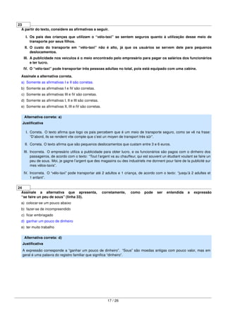 23
A partir do texto, considere as aﬁrmativas a seguir.
I. Os pais das crianças que utilizam o “vélo-taxi” se sentem seguros quanto à utilização desse meio de
transporte por seus ﬁlhos.
II. O custo do transporte em “vélo-taxi” não é alto, já que os usuários se servem dele para pequenos
deslocamentos.
III. A publicidade nos veículos é o meio encontrado pelo empresário para pagar os salários dos funcionários
e ter lucro.
IV. O “vélo-taxi” pode transportar três pessoas adultas no total, pois está equipado com uma cabine.
Assinale a alternativa correta.
a) Somente as aﬁrmativas I e II são corretas.
b) Somente as aﬁrmativas I e IV são corretas.
c) Somente as aﬁrmativas III e IV são corretas.
d) Somente as aﬁrmativas I, II e III são corretas.
e) Somente as aﬁrmativas II, III e IV são corretas.
Alternativa correta: a)
Justiﬁcativa
I. Correta. O texto aﬁrma que logo os pais percebem que é um meio de transporte seguro, como se vê na frase:
“D’abord, ils se rendent vite compte que c’est un moyen de transport très sûr”.
II. Correta. O texto aﬁrma que são pequenos deslocamentos que custam entre 3 e 6 euros.
III. Incorreta. O empresário utiliza a publicidade para obter lucro, e os funcionários são pagos com o dinheiro dos
passageiros, de acordo com o texto: “Tout l’argent va au chauffeur, qui est souvent un étudiant voulant se faire un
peu de sous. Moi, je gagne l’argent que des magasins ou des industriels me donnent pour faire de la publicité sur
mes vélos-taxis”.
IV. Incorreta. O “vélo-taxi” pode transportar até 2 adultos e 1 criança, de acordo com o texto: “jusqu’à 2 adultes et
1 enfant”.
24
Assinale a alternativa que apresenta, corretamente, como pode ser entendida a expressão
“se faire un peu de sous” (linha 33).
a) colocar-se um pouco abaixo
b) fazer-se de incompreendido
c) ﬁcar embriagado
d) ganhar um pouco de dinheiro
e) ter muito trabalho
Alternativa correta: d)
Justiﬁcativa
A expressão corresponde a “ganhar um pouco de dinheiro”. “Sous” são moedas antigas com pouco valor, mas em
geral é uma palavra do registro familiar que signiﬁca “dinheiro”.
17 / 26
 