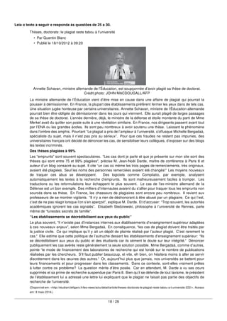 Leia o texto a seguir e responda às questões de 25 a 30.
Thèses, doctorats: le plagiat reste tabou à l’université
• Par Quentin Blanc
• Publié le 18/10/2012 à 09:20
Annette Schavan, ministre allemande de l’Éducation, est soupçonnée d’avoir plagié sa thèse de doctorat.
Crédit photo: JOHN MACDOUGALL/AFP
La ministre allemande de l’Éducation vient d’être mise en cause dans une affaire de plagiat qui pourrait la
pousser à démissionner. En France, la plupart des établissements préfèrent fermer les yeux dans de tels cas.
Une situation jugée honteuse par certains universitaires. Annette Schavan, ministre de l’Éducation allemande
pourrait bien être obligée de démissionner dans les jours qui viennent. Elle aurait plagié de larges passages
de sa thèse de doctorat. L’année dernière, déjà, le ministre de la défense et étoile montante du parti de Mme
Merkel avait du quitter son poste suite à une révélation similaire. En France, nos dirigeants passent avant tout
par l’ENA ou les grandes écoles. Ils sont peu nombreux à avoir soutenu une thèse. Laissant le phénomène
dans l’ombre des amphis. Pourtant “Le plagiat a pris de l’ampleur à l’université, s’offusque Michelle Bergadaà,
spécialiste du sujet, mais il n’est pas pris au sérieux”. Pour que ces fraudes ne restent pas impunies, des
universitaires français ont décidé de dénoncer les cas, de sensibiliser leurs collègues, d’exposer sur des blogs
les textes incriminés.
Des thèses plagiées à 99%
Les “emprunts” sont souvent spectaculaires. “Les cas dont je parle et que je présente sur mon site sont des
thèses qui sont entre 75 et 99% plagiées”, précise M. Jean-Noël Darde, maître de conférence à Paris 8 et
auteur d’un blog consacré au sujet. Il cite “un cas où même les trois pages de remerciements, très originaux,
avaient été plagiées. Seul les noms des personnes remerciées avaient été changés!” Les moyens nouveaux
de traquer ces abus se développent. Des logiciels comme Compilatio, par exemple, analysent
automatiquement les textes à la recherche d’emprunts. Ils sont malheureusement faciles à tromper. Les
traductions ou les reformulations leur échappent le plus souvent. Le cas de l’ex-ministre allemand de la
Défense est un bon exemple. Des milliers d’internautes avaient du s’allier pour traquer tous les emprunts non
sourcés dans sa thèse. En France, les chasseurs de plagiaires sont encore peu nombreux. Il revient aux
professeurs de se montrer vigilants. “Il n’y a rien de déshonorant à être abusé par un plagiaire. Ce qui l’est,
c’est de ne pas réagir lorsque l’on s’en aperçoit”, explique M. Darde. Et d’accuser: “Trop souvent, les autorités
académiques ignorent les cas signalés”. Elisabeth Sledziewski, philosophe à l’université de Rennes, parle
même de “funestes secrets de famille”.
“Les établissements se décrédibilisent aux yeux du public”
Le plus souvent, “il n’existe pas d’instances internes aux établissements d’enseignement supérieur adaptées
à ces nouveaux enjeux”, selon Mme Bergadaà. En conséquence, “les cas de plagiat doivent être traités par
la justice civile. Ce qui implique qu’il y ait un dépôt de plainte réalisé par l’auteur plagié. C’est rarement le
cas.” Elle estime que cette politique de l’autruche dessert les établissements d’enseignement supérieur: “Ils
se décrédibilisent aux yeux du public et des étudiants car ils sèment le doute sur leur intégrité.” Dénoncer
publiquement les cas avérés reste généralement la seule solution possible. Mme Bergadaà, comme d’autres,
pointe “le mode de ﬁnancement des laboratoires de recherche qui est fondé sur le nombre de publications
réalisées par les chercheurs. S’il faut publier beaucoup, et vite, eh bien, on hésitera moins à aller se servir
discrètement dans les œuvres des autres.” Or, aujourd’hui plus que jamais, nos universités se battent pour
leurs ﬁnancements et pour progresser dans les classements. Dans ce contexte, sont-elles vraiment prêtes
à lutter contre ce problème? La question mérite d’être posée. Car en attendant, M. Darde a vu ses cours
supprimés et sa prime de recherche suspendue par Paris 8. Bien qu’il se défende de tout laxisme, le président
de l’établissement lui a adressé une lettre lui expliquant que le plagiat ne faisait pas partie des objectifs de
recherche de l’université.
(Disponível em: <http://etudiant.leﬁgaro.fr/les-news/actu/detail/article/theses-doctorats-le-plagiat-reste-tabou-a-l-universite-222/>. Acesso
em: 8 maio 2014.)
18 / 26
 