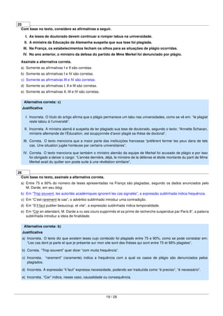 25
Com base no texto, considere as aﬁrmativas a seguir.
I. As teses de doutorado devem continuar a romper tabus na universidade.
II. A ministra da Educação da Alemanha suspeita que sua tese foi plagiada.
III. Na França, os estabelecimentos fecham os olhos para as situações de plágio ocorridas.
IV. No ano anterior, o ministro da defesa do partido de Mme Merkel foi denunciado por plágio.
Assinale a alternativa correta.
a) Somente as aﬁrmativas I e II são corretas.
b) Somente as aﬁrmativas I e IV são corretas.
c) Somente as aﬁrmativas III e IV são corretas.
d) Somente as aﬁrmativas I, II e III são corretas.
e) Somente as aﬁrmativas II, III e IV são corretas.
Alternativa correta: c)
Justiﬁcativa
I. Incorreta. O título do artigo aﬁrma que o plágio permanece um tabu nas universidades, como se vê em: “le plagiat
reste tabou à l’université”.
II. Incorreta. A ministra alemã é suspeita de ter plagiado sua tese de doutorado, segundo o texto: “Annette Schavan,
ministre allemande de l’Éducation, est soupçonnée d’avoir plagié sa thèse de doctorat”.
III. Correta. O texto menciona que a maior parte das instituições francesas “préfèrent fermer les yeux dans de tels
cas. Une situation jugée honteuse par certains universitaires”.
IV. Correta. O texto menciona que também o ministro alemão da equipe de Merkel foi acusado de plágio e por isso
foi obrigado a deixar o cargo: “L’année dernière, déjà, le ministre de la défense et étoile montante du parti de Mme
Merkel avait du quitter son poste suite à une révélation similaire”.
26
Com base no texto, assinale a alternativa correta.
a) Entre 75 e 90% do número de teses apresentadas na França são plagiadas, segundo os dados anunciados pelo
M. Darde, em seu blog.
b) Em “Trop souvent, les autorités académiques ignorent les cas signalés”, a expressão sublinhada indica frequência.
c) Em “C’est rarement le cas”, o advérbio sublinhado introduz uma contradição.
d) Em “S’il faut publier beaucoup, et vite”, a expressão sublinhada indica temporalidade.
e) Em “Car en attendant, M. Darde a vu ses cours supprimés et sa prime de recherche suspendue par Paris 8”, a palavra
sublinhada introduz a ideia de ﬁnalidade.
Alternativa correta: b)
Justiﬁcativa
a) Incorreta. O texto diz que existem teses cujo conteúdo foi plagiado entre 75 e 90%, como se pode constatar em:
“Les cas dont je parle et que je présente sur mon site sont des thèses qui sont entre 75 et 99% plagiées”.
b) Correta. “Trop souvent” quer dizer “com muita frequência”.
c) Incorreta. “rarement” (raramente) indica a frequência com a qual os casos de plágio são denunciados pelos
plagiados.
d) Incorreta. A expressão “il faut” expressa necessidade, podendo ser traduzida como “é preciso”, “é necessário”.
e) Incorreta. “Car” indica, nesse caso, causalidade ou consequência.
19 / 26
 