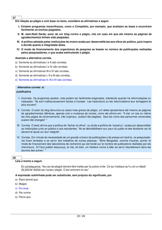 27
Em relação ao plágio e com base no texto, considere as aﬁrmativas a seguir.
I. Existem programas maravilhosos, como o Compilatio, por exemplo, que analisam as teses e encontram
facilmente os trechos plagiados.
II. M. Jean-Noël Darde, autor de um blog contra o plágio, cita um caso em que até mesmo as páginas de
agradecimentos tinham sido plagiadas.
III. A política adotada pelas instituições de ensino acaba por desacreditá-las aos olhos do público, pois inspira
a dúvida quanto à integridade delas.
IV. O modo de ﬁnanciamento dos organismos de pesquisa se baseia no número de publicações realizadas
pelos pesquisadores, o que acaba estimulando o plágio.
Assinale a alternativa correta.
a) Somente as aﬁrmativas I e II são corretas.
b) Somente as aﬁrmativas I e IV são corretas.
c) Somente as aﬁrmativas III e IV são corretas.
d) Somente as aﬁrmativas I, II e III são corretas.
e) Somente as aﬁrmativas II, III e IV são corretas.
Alternativa correta: e)
Justiﬁcativa
I. Incorreta. Os programas ajudam, mas podem ser facilmente enganados, sobretudo quando há reformulações ou
traduções: “Ils sont malheureusement faciles à tromper. Les traductions ou les reformulations leur échappent le
plus souvent”.
II. Correta. O autor do blog denuncia os casos mais graves de plágio, um deles apresentava até mesmo as páginas
de agradecimentos idênticas, apenas com a mudança de nomes, como ele aﬁrma em: “Il cite ‘un cas où même
les trois pages de remerciements, très originaux, avaient été plagiées. Seul les noms des personnes remerciées
avaient été changés!’ ”
III. Correta. O texto aﬁrma que a política de “fechar os olhos”, ou ainda a política de “avestruz”, acaba por desacreditar
as instituições junto ao público e aos estudantes: “Ils se décrédibilisent aux yeux du public et des étudiants car ils
sèment le doute sur leur intégrité”.
IV. Correta. Em virtude da necessidade de um grande número de publicações e da pressa em fazê-lo, os pesquisado-
res ﬁcam tentados a se servir dos trabalhos de outras pessoas: “Mme Bergadaà, comme d’autres, pointe ‘le
mode de ﬁnancement des laboratoires de recherche qui est fondé sur le nombre de publications réalisées par les
chercheurs. S’il faut publier beaucoup, et vite, eh bien, on hésitera moins à aller se servir discrètement dans les
œuvres des autres.’ ”
28
Leia o trecho a seguir.
En conséquence, “les cas de plagiat doivent être traités par la justice civile. Ce qui implique qu’il y ait un dépôt
de plainte réalisé par l’auteur plagié. C’est rarement le cas.”
A expressão sublinhada pode ser substituída, sem prejuízo do signiﬁcado, por
a) Étant donné que
b) Malgré
c) Du coup
d) Par contre
e) Parce que
20 / 26
 