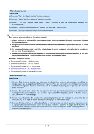 Alternativa correta: c)
Justiﬁcativa
a) Incorreta. “Étant donné que” signiﬁca “considerando que”.
b) Incorreta. “Malgré” signiﬁca “apesar de” e exprime oposição.
c) Correta. “Du coup” signiﬁca “deste modo”, “assim”, indicando a ideia de consequência expressa por
“en conséquence”.
d) Incorreta. “Par contre” exprime oposição e signiﬁca “por outro lado”, “pelo contrário”.
e) Incorreta. “Parce que” signiﬁca “porque” e exprime causalidade.
29
Com base no texto, considere as aﬁrmativas a seguir.
I. Alguns professores universitários franceses decidiram denunciar os casos de plágio expondo em blogs os
textos dos acusados.
II. Em geral, não existem instâncias internas nos estabelecimentos de Ensino Superior para resolver os casos
de plágio.
III. Os casos de plágio devem ser resolvidos pela justiça civil, sendo necessária a formalização de uma denún-
cia por parte do autor plagiado.
IV. Um baixo número de publicações impediria as universidades de conquistarem ﬁnanciamentos, e, por isso,
os estabelecimentos de Ensino Superior estão prontos a combater o plágio.
Assinale a alternativa correta.
a) Somente as aﬁrmativas I e II são corretas.
b) Somente as aﬁrmativas I e IV são corretas.
c) Somente as aﬁrmativas III e IV são corretas.
d) Somente as aﬁrmativas I, II e III são corretas.
e) Somente as aﬁrmativas II, III e IV são corretas.
Alternativa correta: d)
Justiﬁcativa
I. Correta. Os professores decidiram que a denúncia através de blogs seria uma alternativa para sensibilizar os
colegas e para que os plagiadores não ﬁcassem impunes: “Pour que ces fraudes ne restent pas impunies, des
universitaires français ont décidé de dénoncer les cas, de sensibiliser leurs collègues, d’exposer sur des blogs les
textes incriminés”.
II. Correta. De acordo com o texto: “Le plus souvent, ‘il n’existe pas d’instances internes aux établissements
d’enseignement supérieur adaptées à ces nouveaux enjeux’, selon Mme Bergadaà.”, sendo os desaﬁos [enjeux],
aqui, justamente os casos de plágio.
III. Correta. Segundo o texto: “En conséquence, ‘les cas de plagiat doivent être traités par la justice civile. Ce qui
implique qu’il y ait un dépôt de plainte réalisé par l’auteur plagié. C´est rarement le cas.’ ”
IV. Incorreta. Um baixo número de publicações diﬁculta os ﬁnanciamentos, mas o texto questiona o posicionamento
e a preparação das instituições de Ensino Superior para combater o problema do plágio, devido à política de
“fechar os olhos” até então adotada: “Dans ce contexte, sont-elles vraiment prêtes à lutter contre ce problème? La
question mérite d’être posée.”
21 / 26
 