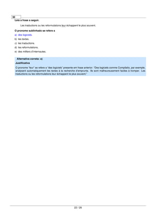 30
Leia a frase a seguir.
Les traductions ou les reformulations leur échappent le plus souvent.
O pronome sublinhado se refere a
a) des logiciels.
b) les textes.
c) les traductions.
d) les reformulations.
e) des milliers d’internautes.
Alternativa correta: a)
Justiﬁcativa
O pronome “leur” se refere a “des logiciels” presente em frase anterior: “Des logiciels comme Compilatio, par exemple,
analysent automatiquement les textes à la recherche d’emprunts. Ils sont malheureusement faciles à tromper. Les
traductions ou les reformulations leur échappent le plus souvent.”
22 / 26
 
