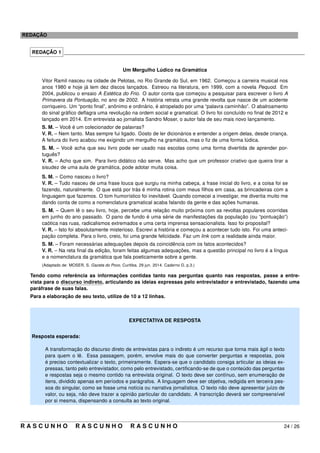 REDAÇÃO
REDAÇÃO 1 _____________________________________________________________________________________
Um Mergulho Lúdico na Gramática
Vitor Ramil nasceu na cidade de Pelotas, no Rio Grande do Sul, em 1962. Começou a carreira musical nos
anos 1980 e hoje já tem dez discos lançados. Estreou na literatura, em 1999, com a novela Pequod. Em
2004, publicou o ensaio A Estética do Frio. O autor conta que começou a pesquisar para escrever o livro A
Primavera da Pontuação, no ano de 2002. A história retrata uma grande revolta que nasce de um acidente
corriqueiro. Um “ponto ﬁnal”, anônimo e ordinário, é atropelado por uma “palavra caminhão”. O abalroamento
do sinal gráﬁco deﬂagra uma revolução na ordem social e gramatical. O livro foi concluído no ﬁnal de 2012 e
lançado em 2014. Em entrevista ao jornalista Sandro Moser, o autor fala de seu mais novo lançamento.
S. M. – Você é um colecionador de palavras?
V. R. – Nem tanto. Mas sempre fui ligado. Gosto de ler dicionários e entender a origem delas, desde criança.
A feitura do livro acabou me exigindo um mergulho na gramática, mas o ﬁz de uma forma lúdica.
S. M. – Você acha que seu livro pode ser usado nas escolas como uma forma divertida de aprender por-
tuguês?
V. R. – Acho que sim. Para livro didático não serve. Mas acho que um professor criativo que queira tirar a
sisudez de uma aula de gramática, pode adotar muita coisa.
S. M. – Como nasceu o livro?
V. R. – Tudo nasceu de uma frase louca que surgiu na minha cabeça, a frase inicial do livro, e a coisa foi se
fazendo, naturalmente. O que está por trás é minha rotina com meus ﬁlhos em casa, as brincadeiras com a
linguagem que fazemos. O tom humorístico foi inevitável. Quando comecei a investigar, me divertia muito me
dando conta de como a nomenclatura gramatical acaba falando da gente e das ações humanas.
S. M. – Quem lê o seu livro, hoje, percebe uma relação muito próxima com as revoltas populares ocorridas
em junho do ano passado. O pano de fundo é uma série de manifestações da população (ou “pontuação”)
caótica nas ruas, radicalismos extremados e uma certa imprensa sensacionalista. Isso foi proposital?
V. R. – Isto foi absolutamente misterioso. Escrevi a história e começou a acontecer tudo isto. Foi uma anteci-
pação completa. Para o livro, creio, foi uma grande felicidade. Faz um link com a realidade ainda maior.
S. M. – Foram necessárias adequações depois da coincidência com os fatos acontecidos?
V. R. – Na reta ﬁnal da edição, foram feitas algumas adequações, mas a questão principal no livro é a língua
e a nomenclatura da gramática que fala poeticamente sobre a gente.
(Adaptado de: MOSER, S. Gazeta do Povo. Curitiba. 29 jun. 2014. Caderno G. p.3.)
Tendo como referência as informações contidas tanto nas perguntas quanto nas respostas, passe a entre-
vista para o discurso indireto, articulando as ideias expressas pelo entrevistador e entrevistado, fazendo uma
paráfrase de suas falas.
Para a elaboração de seu texto, utilize de 10 a 12 linhas.
EXPECTATIVA DE RESPOSTA
Resposta esperada:
A transformação do discurso direto de entrevistas para o indireto é um recurso que torna mais ágil o texto
para quem o lê. Essa passagem, porém, envolve mais do que converter perguntas e respostas, pois
é preciso contextualizar o texto, primeiramente. Espera-se que o candidato consiga articular as ideias ex-
pressas, tanto pelo entrevistador, como pelo entrevistado, certiﬁcando-se de que o conteúdo das perguntas
e respostas seja o mesmo contido na entrevista original. O texto deve ser contínuo, sem enumeração de
itens, dividido apenas em períodos e parágrafos. A linguagem deve ser objetiva, redigida em terceira pes-
soa do singular, como se fosse uma notícia ou narrativa jornalística. O texto não deve apresentar juízo de
valor, ou seja, não deve trazer a opinião particular do candidato. A transcrição deverá ser compreensível
por si mesma, dispensando a consulta ao texto original.
R A S C U N H O R A S C U N H O R A S C U N H O 24 / 26
 