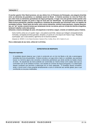 REDAÇÃO 2 _____________________________________________________________________________________
O escritor gaúcho Vitor Ramil promove, em seu último livro A Primavera da Pontuação, uma alegoria divertida
entre os elementos da gramática e a realidade social do Brasil. A história acontece no reino de Ponto Ale-
gre onde vivem os elementos gramaticais da língua portuguesa. O lugar vive uma grande revolta quando uma
palavra-caminhão atropela um ponto e foge do local sem ser identiﬁcada. Os personagens do romance são
todos termos gramaticais, padrões ortográﬁcos e símbolos de pontuação que funcionam como um espelho da
sociedade humana. Fazem parte da trama, entre outros elementos, acentos inescrupulosos, vírgulas desones-
tas, um “ph” ancião e jovens tremas que reclamavam de dor na coluna, pois em virtude da reforma ortográﬁca,
tentavam trabalhar como dois pontos.
Uilizando a mesma estratégia do autor, dê sequência à narrativa a seguir, criando um desfecho para a história.
Certa manhã, pintou-se um quadro negro: uma palavra-caminhão, dessas que trafegam ameaçadoramente
inclinadas, carregadas de letras garrafais, atropelou um ponto em uma esquina de frases e fugiu. Revoltada,
a pontuação, que a tudo assistira, aglomerou-se no local do acidente.
(Adaptado de: MOSER, S. Uma Fábula Gramatical. Gazeta do Povo. Curitiba. 29 jun. 2014. Caderno G. p.3.)
Para a elaboração de seu texto, utilize de 5 a 8 linhas.
EXPECTATIVA DE RESPOSTA
Resposta esperada:
O candidato deverá observar que o texto é construído em um tom de fábula e dá vida a personagens
extraídas dos livros de gramática. A leitura convida a um jogo entre o texto e o candidato, que precisará
buscar na memória alguns dos conceitos e elementos gramaticais que darão sentido às duplas chaves
do texto. As sequências da trama poderão ser construídas ao mesmo tempo como ações reais que se
confundem com as do cotidiano humano, com alusões ao universo da língua portuguesa. É a observação
dessas condições que permitirá a elaboração de um texto adequado. O candidato deverá considerar,
ainda, a forma como o texto progride tematicamente e como é construído seu sentido global, para o que
contribuirão os recursos mobilizados.
R A S C U N H O R A S C U N H O R A S C U N H O 25 / 26
 