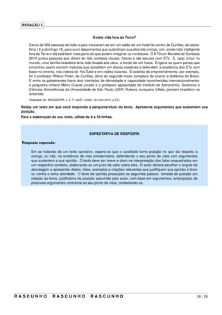 REDAÇÃO 3 _____________________________________________________________________________________
Existe vida fora da Terra?
Cerca de 500 pessoas de todo o país trancaram-se em um salão de um hotel do centro de Curitiba, de sexta-
feira 16 a domingo 18, para ouvir depoimentos que autenticam sua discreta crença: sim, existe vida inteligente
fora da Terra e ela está bem mais perto do que podem imaginar os incrédulos. O II Fórum Mundial de Contatos
2014 juntou pessoas que dizem ter tido contatos visuais, físicos e até sexuais com ETs. E, caso único no
mundo, uma família brasileira teria sido levada aos céus, a bordo de um fusca. Engana-se quem pensa que
encontros assim reúnem malucos que acreditam em discos voadores e defendem a existência dos ETs com
base no cinema, nos vídeos do YouTube e em visões bizarras. O avalista do empreendimento, por exemplo,
foi o professor Wilson Picler, de Curitiba, dono do segundo maior complexo de ensino a distância do Brasil.
E entre os palestrantes havia dois cientistas de idoneidade e capacidade reconhecidas internacionalmente:
o psiquiatra chileno Mário Dussel Jurado e o professor aposentado do Instituto de Astronomia, Geofísica e
Ciências Atmosféricas da Universidade de São Paulo (USP) Rubens Junqueira Villela, pioneiro brasileiro na
Antártida.
(Adaptado de: MOSQUERA, J. E. F. IstoÉ. n.2322. 28 maio 2014. p.70.)
Redija um texto em que você responda à pergunta-título do texto. Apresente argumentos que sustentem sua
posição.
Para a elaboração de seu texto, utilize de 8 a 10 linhas.
EXPECTATIVA DE RESPOSTA
Resposta esperada:
Em se tratando de um texto opinativo, espera-se que o candidato tome posição no que diz respeito à
crença, ou não, na existência de vida extraterrestre, defendendo o seu ponto de vista com argumentos
que sustentem a sua opinião. O texto deve ser breve e claro na interpretação dos fatos enquadrados em
um respectivo contexto, elaborando-se um juízo de valor sobre eles. O autor deverá escolher o ângulo da
abordagem e apresentar dados, fatos, exemplos e citações relevantes que justiﬁquem sua opinião a favor
ou contra o tema abordado. O texto de opinião pressupõe os seguintes passos: tomada de posição em
relação ao tema; justiﬁcativa da posição assumida pelo autor, com base em argumentos; antecipação de
possíveis argumentos contrários ao seu ponto de vista, contestando-os.
R A S C U N H O R A S C U N H O R A S C U N H O 26 / 26
 