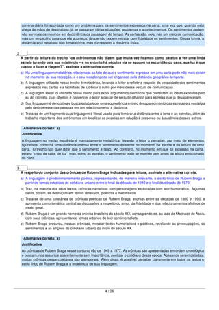 correria diária foi apontada como um problema para os sentimentos expressos na carta, uma vez que, quando esta
chega às mãos do destinatário, já se passaram várias situações, problemas e acontecimentos. Os sentimentos podem
não ser mais os mesmos em decorrência da passagem do tempo. As cartas são, pois, não um meio de comunicação,
mas um empecilho para que ela aconteça, já que não podem retratar com ﬁdelidade os sentimentos. Dessa forma, a
distância aqui retratada não é metafórica, mas diz respeito à distância física.
2
A partir da leitura do trecho “os astrônomos não dizem que muita vez ﬁcamos como patetas a ver uma linda
estrela jurando pela sua existência – e no entanto há séculos ela se apagou na escuridão do caos, sua luz é que
custou a fazer a viagem?”, assinale a alternativa correta.
a) Há uma linguagem metafórica relacionada ao fato de que o sentimento expresso em uma carta pode não mais existir
no momento de sua recepção, e o seu receptor pode ser enganado pela distância geográﬁco-temporal.
b) A linguagem utilizada nesse trecho é metafórica, levando o leitor a reﬂetir a respeito da veracidade dos sentimentos
expressos nas cartas e a facilidade de ludibriar o outro por meio desse veículo de comunicação.
c) A linguagem literal foi utilizada nesse trecho para expor argumentos cientíﬁcos que contestem as ideias expostas pelo
eu do cronista, cujo objetivo é convencer o leitor a deixar de se iludir olhando para estrelas que já desapareceram.
d) Sua linguagem é denotativa e busca estabelecer uma equivalência entre o desaparecimento das estrelas e a nostalgia
pelo desinteresse das pessoas em um relacionamento a distância.
e) Trata-se de um fragmento cuja linguagem é literal usada para lembrar a distância entre a terra e as estrelas, além do
trabalho importante dos astrônomos em localizar as pessoas em relação à presença ou à ausência desses astros.
Alternativa correta: a)
Justiﬁcativa
A linguagem no trecho escolhido é marcadamente metafórica, levando o leitor a perceber, por meio de elementos
ﬁgurativos, como há uma distância imensa entre o sentimento existente no momento da escrita e da leitura de uma
carta. O trecho não quer dizer que o sentimento é falso. Ao contrário, no momento em que foi expresso na carta,
estava “cheio de calor, de luz”, mas, como as estrelas, o sentimento pode ter morrido bem antes da leitura emocionada
da carta.
3
A respeito do conjunto das crônicas de Rubem Braga indicadas para leitura, assinale a alternativa correta.
a) A linguagem é predominantemente poética, representando, de maneira relevante, o estilo lírico de Rubem Braga a
partir de temas extraídos do cotidiano urbano entre o ﬁnal da década de 1940 e o ﬁnal da década de 1970.
b) Traz, na maioria dos seus textos, crônicas narrativas com personagens exploradas com teor humorístico. Algumas
delas, porém, se debruçam em temas reﬂexivos, poéticos e metafísicos.
c) Trata-se de uma coletânea de crônicas poéticas de Rubem Braga, escritas entre as décadas de 1980 e 1990, e
apresenta como temática central as discussões a respeito do amor, da ﬁdelidade e dos relacionamentos afetivos de
modo geral.
d) Rubem Braga é um grande nome da crônica brasileira do século XIX, consagrando-se, ao lado de Machado de Assis,
com suas crônicas, apresentando temas urbanos de teor sentimentalista.
e) Rubem Braga procurou, nessas crônicas, mesclar textos humorísticos e poéticos, revelando as preocupações, os
sentimentos e as aﬂições do cotidiano urbano do início do século XX.
Alternativa correta: a)
Justiﬁcativa
As crônicas de Rubem Braga nesse conjunto vão de 1949 a 1977. As crônicas são apresentadas em ordem cronológica
e buscam, nos assuntos aparentemente sem importância, poetizar o cotidiano dessa época. Apesar de serem datadas,
muitas crônicas dessa coletânea são atemporais. Além disso, é possível perceber claramente em todos os textos o
estilo lírico de Rubem Braga e a excelência de sua linguagem.
4 / 26
 