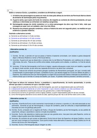 7
Sobre o romance Eurico, o presbítero, considere as aﬁrmativas a seguir.
I. A história das personagens se passa em meio às lutas pela defesa do território da Península Ibérica diante
da tentativa de dominação pelos muçulmanos.
II. A guerra santa, que é pano de fundo do romance, diz respeito ao contexto da reforma protestante, em que
católicos e reformistas se enfrentam em batalhas sangrentas.
III. Hermengarda escapa do clichê romântico e é a única personagem da obra cujo ﬁnal é feliz, visto que
consegue se casar com um soldado e dar à luz três ﬁlhos.
IV. Romance da primeira geração romântica, coloca a história de amor em segundo plano, na medida em que
evidencia a questão histórica.
Assinale a alternativa correta.
a) Somente as aﬁrmativas I e II são corretas.
b) Somente as aﬁrmativas I e IV são corretas.
c) Somente as aﬁrmativas III e IV são corretas.
d) Somente as aﬁrmativas I, II e III são corretas.
e) Somente as aﬁrmativas II, III e IV são corretas.
Alternativa correta: b)
Justiﬁcativa
I. Correta. De fato, o período em que se passa a história é bastante conturbado, com árabes e godos desejando
depor o Monarca Roderico e tomar a Península Ibérica.
II. Incorreta. A guerra em que se desenrola o romance não é a da Reforma Protestante, com católicos de um lado e
reformistas, de outro. Trata-se do conﬂito entre árabes, tendo godos como aliados, e católicos, no ﬁnal do século
VIII.
III. Incorreta. O ﬁnal de Hermengarda e de Eurico é trágico: aquela enlouquece e este morre em batalha, sugerindo
de algum modo suicídio, já que retira seu capacete de bronze e se deixa ﬁcar vulnerável.
IV. Correta. Trata-se de romance da primeira geração romântica do Romantismo português, em que o enredo está
fundamentado na personagem principal, o presbítero Eurico, que decide engajar-se na luta em defesa da pátria, a
Espanha. Sua história de amor por Hermengarda é a origem de sua profunda tristeza e devoção ao sacerdócio, ao
mesmo tempo que é revivida no campo de batalha, por acaso. A questão histórica precede a temática amorosa.
8
Com base na leitura do romance Eurico, o presbítero e, especiﬁcamente, do trecho apresentado, é correto
aﬁrmar que este é o momento em que o narrador conta
a) a saga de Eurico perante sua família e a de Hermengarda, que eram as responsáveis pelo seu sofrimento.
b) o desencanto de Eurico diante de um amor impossível, o que o levaria a dedicar sua vida a professar a fé.
c) como Eurico abandona a batina para lutar por seu grande amor, a nobre Hermengarda.
d) como Eurico se torna um guerreiro contra a Igreja Católica, a quem responsabiliza pelo ﬁm de seu noivado.
e) como Hermengarda abandona Eurico diante do altar, apenas porque ele não é de família nobre como a dela.
Alternativa correta: b)
Justiﬁcativa
a) Incorreta. A família de Eurico muito raramente é mencionada no romance, e quando o é, não está associada ao seu
sofrimento. Somente ao pai de Hermengarda, o Duque de Cantábria, pode ser atribuída a responsabilidade pelo
insucesso do amor do gardingo pela jovem.
b) Correta. Eurico, arrasado com a negativa de Favila, o Duque de Cantábria, pai de Hermengarda, ao seu pedido de
casamento, abraça o sacerdócio e exerce a função de presbítero.
c) Incorreta. Eurico não abandona a batina para lutar por seu grande amor, mas para lutar pela Espanha, contra os
árabes e alguns godos seus [dos árabes] aliados.
d) Incorreta. Ao contrário do que consta na alternativa, Eurico luta em favor da Espanha e da Igreja Católica, uma vez
que tem como inimigos os muçulmanos. Outro ponto errado nesta alternativa é associar a Igreja Católica ao ﬁm do
namoro de Eurico com Hermengarda.
e) Incorreta. Eurico e Hermengarda sequer chegam ao altar.
7 / 26
 