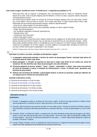 Leia o texto a seguir, extraído do conto “A chinela turca”, e responda às questões 9 e 10.
Olhou para trás; não viu ninguém; o perseguidor não o acompanhara até ali. Podia vir, entretanto; Duarte
ergueu-se a custo, subiu os quatro degraus que lhe faltavam, e entrou na casa, cuja porta, aberta, dava para
uma sala pequena e baixa.
Um homem que ali estava, lendo um número do Jornal do Comércio, pareceu não o ter visto entrar. Duarte
caiu numa cadeira. Fitou os olhos no homem. Era o major Lopo Alves. O major, empunhando a folha, cujas
dimensões iam-se tornando extremamente exíguas, exclamou repentinamente:
– Anjo do céu, estás vingado! Fim do último quadro.
Duarte olhou para ele, para a mesa, para as paredes, esfregou os olhos, respirou à larga.
– Então! Que tal lhe pareceu?
– Ah! excelente! respondeu o bacharel, levantando-se.
– Paixões fortes, não?
– Fortíssimas. Que horas são?
– Deram duas agora mesmo.
Duarte acompanhou o major até a porta, respirou ainda uma vez, apalpou-se, foi até à janela. Ignora-se o que
pensou durante os primeiros minutos; mas, ao cabo de um quarto de hora, eis o que ele dizia consigo: – Ninfa,
doce amiga, fantasia inquieta e fértil, tu me salvaste de uma ruim peça com um sonho original, substituíste-me
o tédio por um pesadelo: foi um bom negócio. Um bom negócio e uma grave lição: provaste-me ainda uma
vez que o melhor drama está no espectador e não no palco.
(ASSIS, M. Papéis avulsos. São Paulo: Penguin Classics Companhia das Letras, 2011. p.124-125.)
9
Com base no trecho e no conto, considere as aﬁrmativas a seguir.
I. A passagem selecionada assinala o término do sonho da personagem Duarte, motivado pela leitura da
monótona peça do major Lopo Alves.
II. Nesta passagem, o narrador se equivoca ao dizer que o major Lopo Alves lia um número do Jornal do
Comércio. Ele não identiﬁca nas mãos da personagem uma obra dramática.
III. Conforme registram os termos “quadro”, “peça”, “drama”, “espectador” e “palco”, bem como a recorrência
do sinal de travessão a marcar a mudança de interlocutores, o conto “A chinela turca” apresenta uma
estrutura de peça teatral.
IV. Embora não reconheça de imediato, a personagem Duarte, no afã de se esconder, acaba por adentrar em
um espaço que se revelará ser sua própria casa.
Assinale a alternativa correta.
a) Somente as aﬁrmativas I e II são corretas.
b) Somente as aﬁrmativas I e IV são corretas.
c) Somente as aﬁrmativas III e IV são corretas.
d) Somente as aﬁrmativas I, II e III são corretas.
e) Somente as aﬁrmativas II, III e IV são corretas.
Alternativa correta: b)
Justiﬁcativa
I. Correta. A passagem sinaliza a mudança do sono para a vigília. O término da fuga ocorrida no âmbito onírico
ocorre justamente no momento em que o major pronuncia o ﬁm do último quadro.
II. Incorreta. Não há equívoco por parte do narrador. Em seu relato, tanto o número do Jornal do Comércio quanto a
obra dramática constituem elementos pertencentes a universos distintos: o sonho da personagem e o seu mundo
real.
III. Incorreta. Existe, no âmbito da história, a presença de uma obra dramática escrita pela personagem Lopo Alves,
porém o conto não está estruturado como uma peça teatral. Como faz notar, além de apresentar diálogo entre
as personagens – que seria um elemento essencial de uma peça –, o trecho selecionado apresenta a ﬁgura do
narrador a transmitir a história.
IV. Correta. Nesse momento, ocorre a interseção do real ﬁccional com o imaginário ﬁccional da personagem Duarte.
A partir de então, dissolvem-se as fronteiras entre ambos os domínios.
8 / 26
 