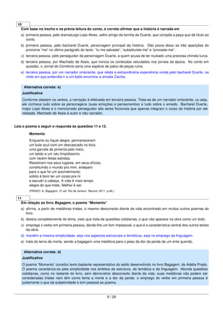 10
Com base no trecho e na prévia leitura do conto, é correto aﬁrmar que a história é narrada em
a) primeira pessoa, pelo dramaturgo Lopo Alves, velho amigo da família de Duarte, que compõe a peça que dá título ao
conto.
b) primeira pessoa, pelo bacharel Duarte, personagem principal da história. Dão prova disso as três aparições do
pronome “me” no último parágrafo do texto: “tu me salvaste”, “substituíste-me” e “provaste-me”.
c) terceira pessoa, pelo perseguidor da personagem Duarte, a quem acusa de ter roubado uma preciosa chinela turca.
d) terceira pessoa, por Machado de Assis, que ironiza os conteúdos veiculados nos jornais da época. No conto em
questão, o Jornal do Comércio seria uma espécie de palco de peças ruins.
e) terceira pessoa, por um narrador onisciente, que relata a extraordinária experiência vivida pelo bacharel Duarte, na
noite em que pretendia ir a um baile encontrar a amada Cecília.
Alternativa correta: e)
Justiﬁcativa
Conforme atestam os verbos, a narração é efetivada em terceira pessoa. Trata-se de um narrador onisciente, ou seja,
ele conhece tudo sobre as personagens (suas emoções e pensamentos) e tudo sobre o enredo. Bacharel Duarte,
major Lopo Alves e o mencionado perseguidor são seres ﬁccionais que apenas integram o corpo da história por ele
relatada. Machado de Assis é autor e não narrador.
Leia o poema a seguir e responda às questões 11 e 12.
Momento
Enquanto eu ﬁquei alegre, permaneceram
um bule azul com um descascado no bico,
uma garrafa de pimenta pelo meio,
um latido e um céu limpidíssimo
com recém-feitas estrelas.
Resistiram nos seus lugares, em seus ofícios,
constituindo o mundo pra mim, anteparo
para o que foi um acometimento:
súbito é bom ter um corpo pra rir
e sacudir a cabeça. A vida é mais tempo
alegre do que triste. Melhor é ser.
(PRADO, A. Bagagem. 31.ed. Rio de Janeiro: Record, 2011. p.46.)
11
Em relação ao livro Bagagem, o poema “Momento”
a) aﬁrma, a partir de metáforas tristes, o mesmo desconsolo diante da vida encontrado em muitos outros poemas do
livro.
b) destoa completamente do tema, visto que trata de questões cotidianas, o que não aparece na obra como um todo.
c) emprega o verbo em primeira pessoa, dando-lhe um tom impessoal, o que é a característica central dos outros textos
da obra.
d) mantém a mesma simplicidade, seja nos aspectos estruturais e temáticos, seja no emprego da linguagem.
e) trata do tema da morte, sendo a bagagem uma metáfora para o peso da dor da perda de um ente querido.
Alternativa correta: d)
Justiﬁcativa
O poema “Momento” constitui texto bastante representativo do estilo desenvolvido no livro Bagagem, de Adélia Prado.
O poema caracteriza-se pela simplicidade nos âmbitos da estrutura, da temática e da linguagem. Aborda questões
cotidianas, como no restante do livro, sem demonstrar desconsolo diante da vida; suas metáforas não podem ser
consideradas tristes nem têm como tema a morte e a dor da perda; o emprego do verbo em primeira pessoa é
justamente o que dá subjetividade e tom pessoal ao poema.
9 / 26
 