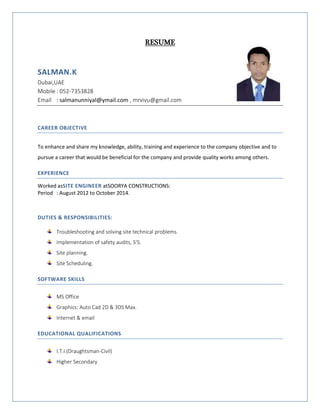 RESUME
SALMAN.K
Dubai,UAE
Mobile : 052-7353828
Email : salmanunniyal@ymail.com , mrvivu@gmail.com
CAREER OBJECTIVE
To enhance and share my knowledge, ability, training and experience to the company objective and to
pursue a career that would be beneficial for the company and provide quality works among others.
EXPERIENCE
Worked asSITE ENGINEER atSOORYA CONSTRUCTIONS:
Period : August 2012 to October 2014.
DUTIES & RESPONSIBILITIES:
Troubleshooting and solving site technical problems.
Implementation of safety audits, 5'S.
Site planning.
Site Scheduling.
SOFTWARE SKILLS
MS Office
Graphics: Auto Cad 2D & 3DS Max.
Internet & email
EDUCATIONAL QUALIFICATIONS
I.T.I.(Draughtsman-Civil)
Higher Secondary
 