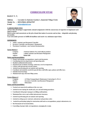 CURRICULUM VITAE
RASLY V. V.
Address : Lavender-2, Emirates Garden 1, Jumeirah Village Circle
Mobile No : 0553159822, 0559427997
E-mail : raslyvv@gmail.com
CAREER OBJECTIVE
Always take advantage to opportunity and job assignments with the concurrence of superiors to implement such
improvements.
Hard worker and concentrate on the job at hand that makes it accurate and on time. Adaptable and pleasing
personality.
Can work under pressure to fulfill all deadlines and needs very minimum supervision.
EXPERIENCES
 Admin Assistant cum Documents Controller
 Inventory Controller cum Document Management
 Warehouse Coordinator cum Customs Documentation
Career History-1
Company : Emirates Industry For camel milk & products
Position : Admin Assistant cum Document Management
Address :Dubai UAE
Duties and Responsibilities
 Prepare and manage correspondence, reports and documents.
 Coordinating between departments and operating units.
 Handled confidential information.
 Organized and coordinate meetings, conference, travel arrangements.
 Contact with internal and external contact.
 Assisted in performing job cost analysis and reporting.
 Coordinate and maintain records for payroll sheet, staff office space, phones and office keys.
 Schedule board meetings.
 Maintain hard copy electronic filing system.
Career History-2
Company : Al Waha Transporting & Maintenance Contracting Co. W.L.L
Position : Inventory Controller cum Document Management
Address : Doha Qatar
Duties and Responsibilities
 Tracked cost ensured all conditions of the were met.
 Assisted in store during the month end, year end and closing procedures.
 Coordinated with project managers on billing confirmations.
 Maintained lien waiver and verified subcontractor insurance.
 Assisted in performing job cost analysis and reporting.
 Assisted in setting up new contracts, subcontract and purchase order.
 Assisted in performing typing for construction staff such as correspondence, project subcontracts, etc.
 Site Documents & Secretarial duties.
 Controlling of project daily correspondences, managing the receipt.
 
