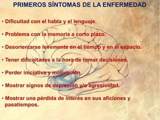 • Dificultad con el habla y el lenguaje.
• Problema con la memoria a corto plazo.
• Desorientarse levemente en el tiempo y en el espacio.
• Tener dificultades a la hora de tomar decisiones.
• Perder iniciativa y motivación.
• Mostrar signos de depresión y/o agresividad.
• Mostrar una pérdida de interés en sus aficiones y
pasatiempos.
PRIMEROS SÍNTOMAS DE LA ENFERMEDAD
16
 