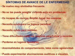 SÍNTOMAS DE AVANCE DE LE ENFERMEDAD
• Se vuelve muy olvidadiza frecuente.
• No se las puede arreglar viviendo sola sin problemas.
• Es incapaz de cocinar, limpiar, hacer las compras.
• Necesita ayuda para su higiene personal.
• Necesita ayuda para vestirse.
• Tiene dificultades cada vez mayores para hablar y recordar.
• Perderse en lugares familiares.
• Anormalidades de comportamiento, tales como agresividad.
• Puede experimentar alucinaciones auditivas o visuales. 17
 