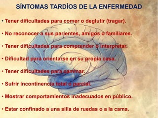 SÍNTOMAS TARDÍOS DE LA ENFERMEDAD
• Tener dificultades para comer o deglutir (tragar).
• No reconocer a sus parientes, amigos o familiares.
• Tener dificultades para comprender o interpretar.
• Dificultad para orientarse en su propia casa.
• Tener dificultades para caminar.
• Sufrir incontinencia total o parcial.
• Mostrar comportamientos inadecuados en público.
• Estar confinado a una silla de ruedas o a la cama.
18
 