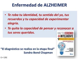 Enfermedad de ALZHEIMER
• Te roba tu identidad, tu sentido del yo, tus
recuerdos y tu capacidad de experimentar
alegría.
• Te quita la capacidad de pensar y reconocer a
tus seres queridos.
19
C+ I 292
“El diagnóstico se realiza en la etapa final”
Sandra Bond Chapman
 