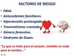 FACTORES DE RIESGO
• Edad.
• Antecedentes familiares.
• Hipertensión prolongada.
• Traumatismos craneales.
• Género femenino.
• Sindrome de Down.
25, 10
“Lo que es malo para el corazón, también es malo
para el cerebro…”
23
 