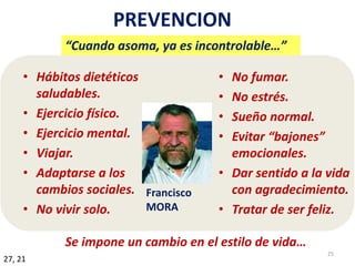 PREVENCION
• Hábitos dietéticos
saludables.
• Ejercicio físico.
• Ejercicio mental.
• Viajar.
• Adaptarse a los
cambios sociales.
• No vivir solo.
• No fumar.
• No estrés.
• Sueño normal.
• Evitar “bajones”
emocionales.
• Dar sentido a la vida
con agradecimiento.
• Tratar de ser feliz.
27, 21
Francisco
MORA
25
“Cuando asoma, ya es incontrolable…”
Se impone un cambio en el estilo de vida…
 