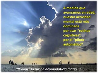 28
A medida que
avanzamos en edad,
nuestra actividad
mental está más
dominada
por esas “rutinas
cognitivas”,
por el “piloto
automático”.
“Romper la rutina acomodaticia diaria…”
 