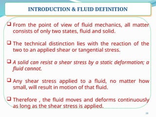 10
INTRODUCTION & FLUID DEFINITION
 From the point of view of fluid mechanics, all matter
consists of only two states, fluid and solid.
 The technical distinction lies with the reaction of the
two to an applied shear or tangential stress.
 A solid can resist a shear stress by a static deformation; a
fluid cannot.
 Any shear stress applied to a fluid, no matter how
small, will result in motion of that fluid.
 Therefore , the fluid moves and deforms continuously
as long as the shear stress is applied.
 