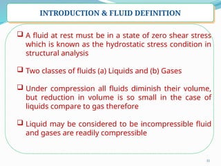 11
INTRODUCTION & FLUID DEFINITION
 A fluid at rest must be in a state of zero shear stress
which is known as the hydrostatic stress condition in
structural analysis
 Two classes of fluids (a) Liquids and (b) Gases
 Under compression all fluids diminish their volume,
but reduction in volume is so small in the case of
liquids compare to gas therefore
 Liquid may be considered to be incompressible fluid
and gases are readily compressible
 