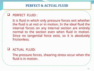 13
PERFECT & ACTUAL FLUID
 PERFECT FLUID :
It is fluid in which only pressure forces exit whether
the fluid is at rest or in motion. In the ideal fluid the
internal forces on any internal section are entirely
normal to the section even when fluid in motion.
Since no tangential force exist, so it is absolutely
frictionless.
 ACTUAL FLUID:
The pressure forces, shearing stress occur when the
fluid is in motion.
 