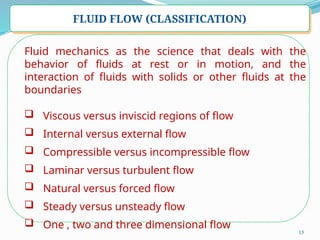 15
FLUID FLOW (CLASSIFICATION)
Fluid mechanics as the science that deals with the
behavior of fluids at rest or in motion, and the
interaction of fluids with solids or other fluids at the
boundaries
 Viscous versus inviscid regions of flow
 Internal versus external flow
 Compressible versus incompressible flow
 Laminar versus turbulent flow
 Natural versus forced flow
 Steady versus unsteady flow
 One , two and three dimensional flow
 