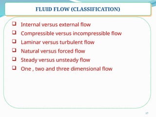17
FLUID FLOW (CLASSIFICATION)
 Internal versus external flow
 Compressible versus incompressible flow
 Laminar versus turbulent flow
 Natural versus forced flow
 Steady versus unsteady flow
 One , two and three dimensional flow
 