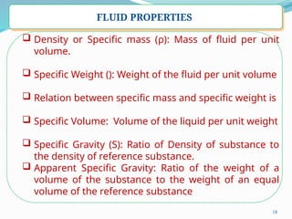 18
FLUID PROPERTIES
 Density or Specific mass (ρ): Mass of fluid per unit
volume.
 Specific Weight (): Weight of the fluid per unit volume
 Relation between specific mass and specific weight is
 Specific Volume: Volume of the liquid per unit weight
 Specific Gravity (S): Ratio of Density of substance to
the density of reference substance.
 Apparent Specific Gravity: Ratio of the weight of a
volume of the substance to the weight of an equal
volume of the reference substance
 