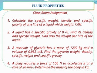 19
FLUID PROPERTIES
Class Room Assignment
1. Calculate the specific weight, density and specific
gravity of one litre of a liquid which weighs 7.0N.
2. A liquid has a specific gravity of 0.70. Find its density
and specific weight. Find also the weight per litre of the
liquid.
3. A reservoir of glycerin has a mass of 1200 kg and a
volume of 0.952 m3. Find the glycerin weight, density,
specific weight and specific gravity
4. A body requires a force of 100 N to accelerate it at a
rate of 20 m/s2
. Determine the mass of the body in kg.
 