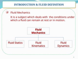4
INTRODUCTION & FLUID DEFINITION
 Fluid Mechanics
It is a subject which deals with the conditions under
which a fluid can remain at rest or in motion.
Fluid
Mechanics
Fluid Statics Fluid
Kinematics
Fluid
Dynamics
 