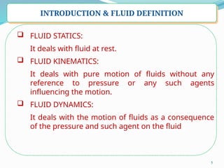 5
INTRODUCTION & FLUID DEFINITION
 FLUID STATICS:
It deals with fluid at rest.
 FLUID KINEMATICS:
It deals with pure motion of fluids without any
reference to pressure or any such agents
influencing the motion.
 FLUID DYNAMICS:
It deals with the motion of fluids as a consequence
of the pressure and such agent on the fluid
 