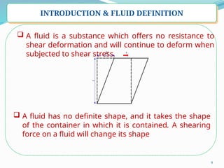 9
INTRODUCTION & FLUID DEFINITION
 A fluid is a substance which offers no resistance to
shear deformation and will continue to deform when
subjected to shear stress.
 A fluid has no definite shape, and it takes the shape
of the container in which it is contained. A shearing
force on a fluid will change its shape
 